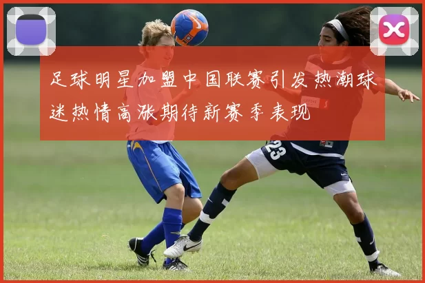 足球明星加盟中国联赛引发热潮球迷热情高涨期待新赛季表现