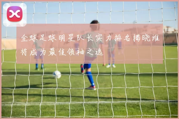 全球足球明星队长实力排名揭晓谁将成为最佳领袖之选