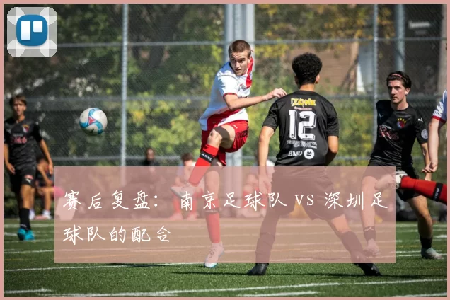 赛后复盘：南京足球队 vs 深圳足球队的配合
