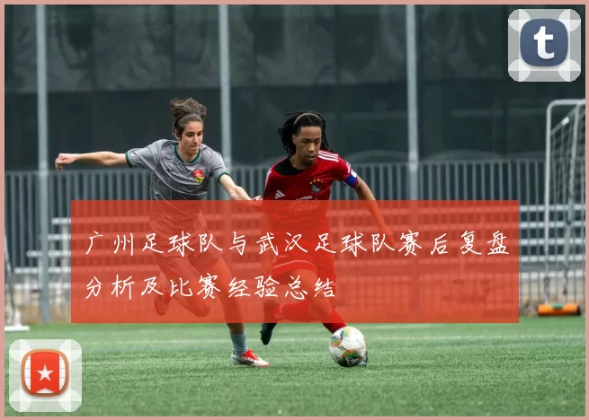 广州足球队与武汉足球队赛后复盘分析及比赛经验总结