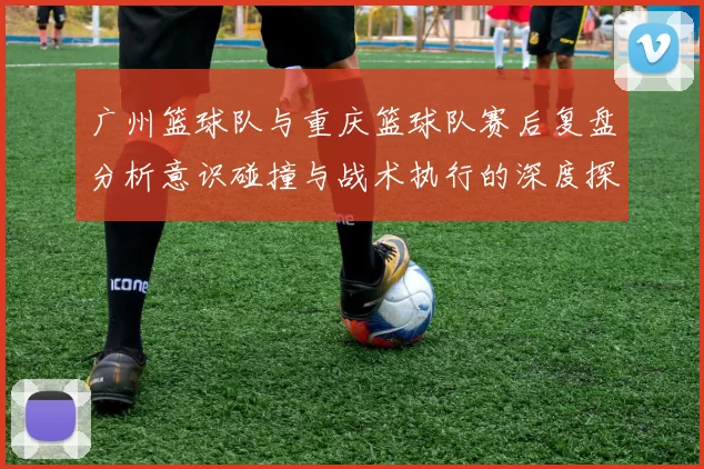 广州篮球队与重庆篮球队赛后复盘分析意识碰撞与战术执行的深度探讨