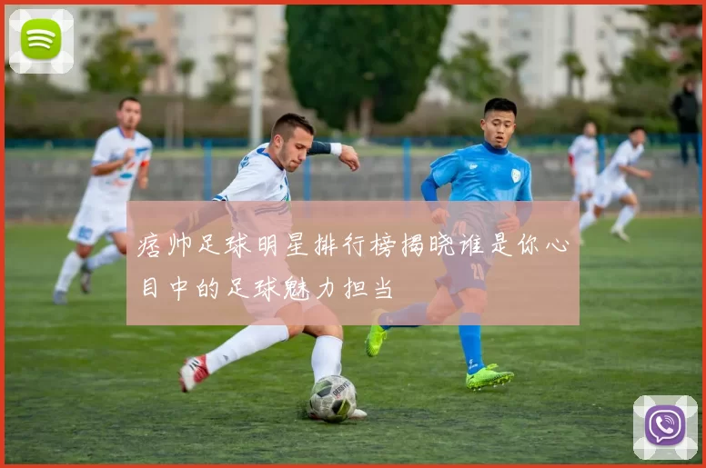 痞帅足球明星排行榜揭晓谁是你心目中的足球魅力担当